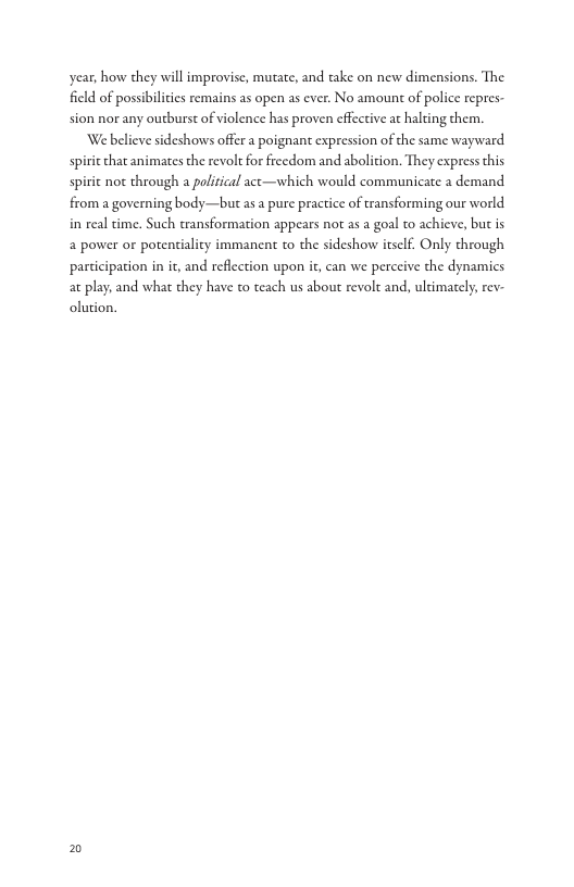 year, how they will improvise, mutate, and take on new dimensions. The  field of possibilities remains as open as ever. No amoun of polic repres-  sion nor any outburst of violence has proven effcctive ac halting them. We believe sideshows offer a poignant expression of the same wayward  s  spi  from a governing body—but as a pure practice of transforming our world  that animates the revolt for freedom and abolition. They express this  not through a political act—which would communicate a demand  in real time. Such transformation appears not as a goal to achieve, but is a power o potenialicy immanent to the sideshow itsclf. Only through participation in it, and reflection upon i, can we perceive the dynamics at play; and what they have to teach us about revolt and, ultimately; rev- olution.  2 